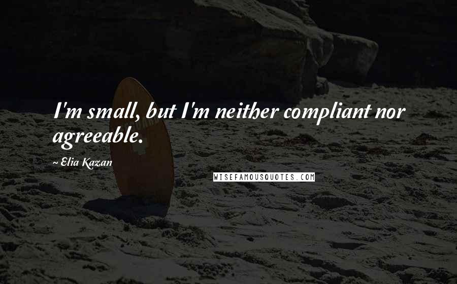 Elia Kazan Quotes: I'm small, but I'm neither compliant nor agreeable.