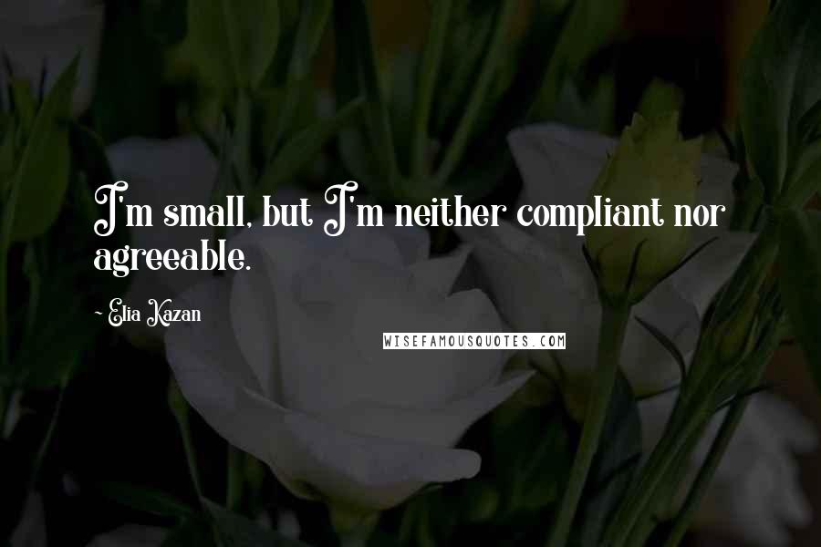 Elia Kazan Quotes: I'm small, but I'm neither compliant nor agreeable.
