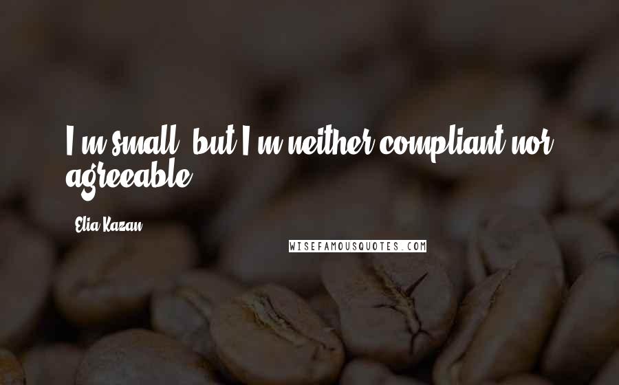 Elia Kazan Quotes: I'm small, but I'm neither compliant nor agreeable.