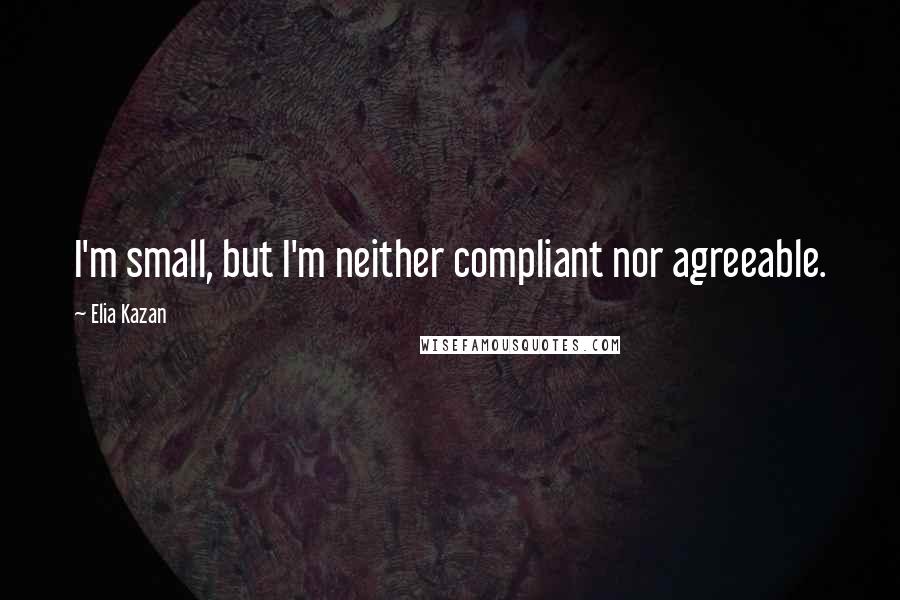 Elia Kazan Quotes: I'm small, but I'm neither compliant nor agreeable.