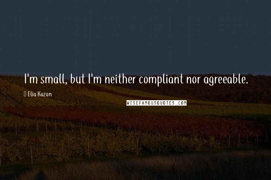 Elia Kazan Quotes: I'm small, but I'm neither compliant nor agreeable.