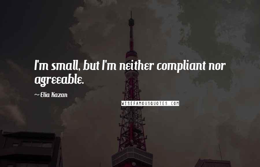 Elia Kazan Quotes: I'm small, but I'm neither compliant nor agreeable.