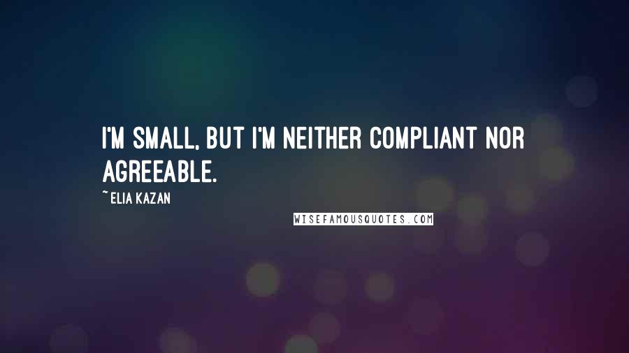 Elia Kazan Quotes: I'm small, but I'm neither compliant nor agreeable.