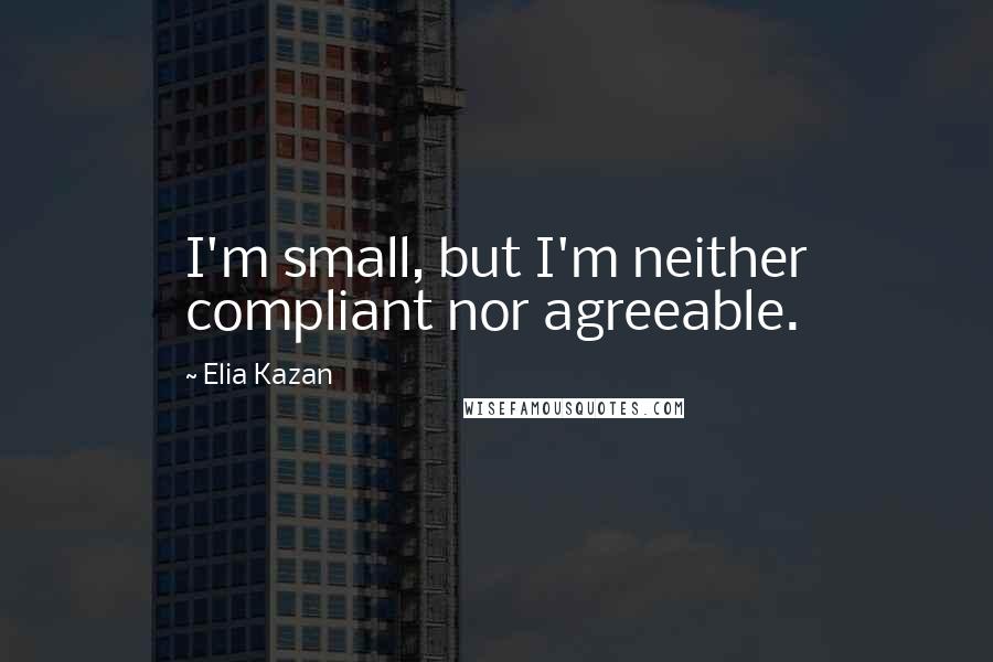 Elia Kazan Quotes: I'm small, but I'm neither compliant nor agreeable.