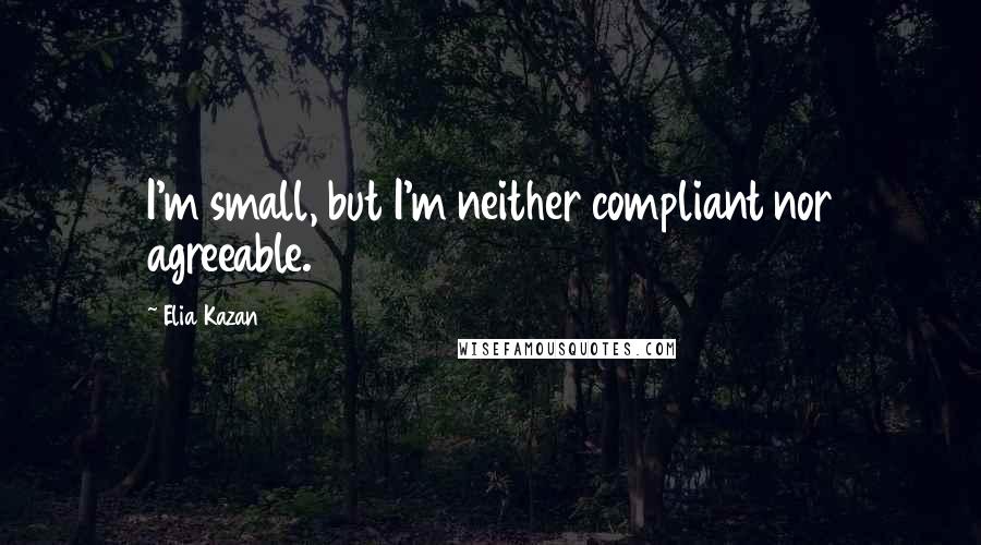 Elia Kazan Quotes: I'm small, but I'm neither compliant nor agreeable.