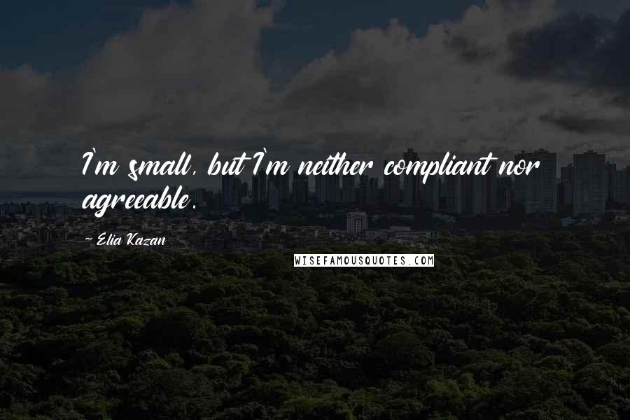 Elia Kazan Quotes: I'm small, but I'm neither compliant nor agreeable.