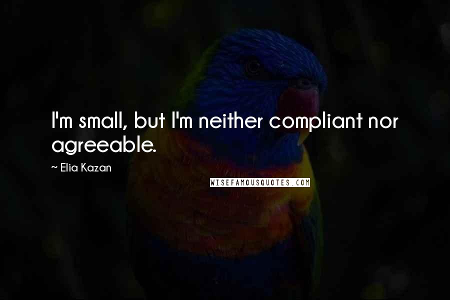 Elia Kazan Quotes: I'm small, but I'm neither compliant nor agreeable.