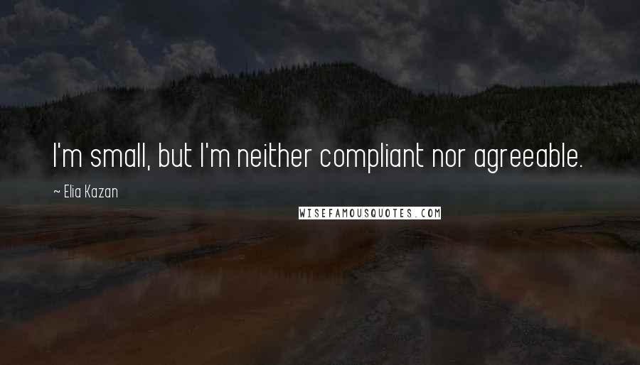 Elia Kazan Quotes: I'm small, but I'm neither compliant nor agreeable.
