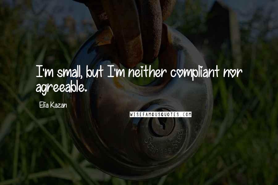 Elia Kazan Quotes: I'm small, but I'm neither compliant nor agreeable.