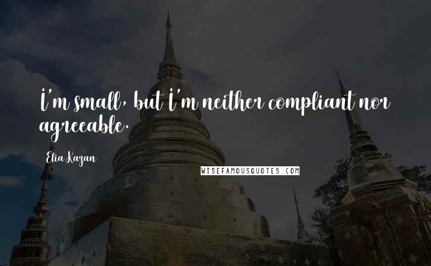 Elia Kazan Quotes: I'm small, but I'm neither compliant nor agreeable.