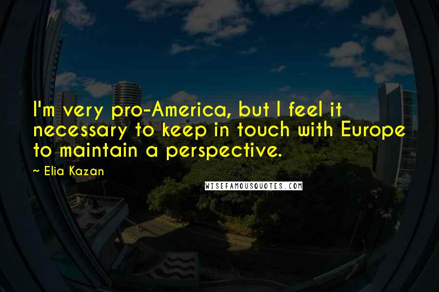 Elia Kazan Quotes: I'm very pro-America, but I feel it necessary to keep in touch with Europe to maintain a perspective.