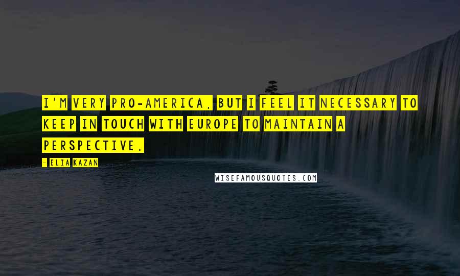 Elia Kazan Quotes: I'm very pro-America, but I feel it necessary to keep in touch with Europe to maintain a perspective.