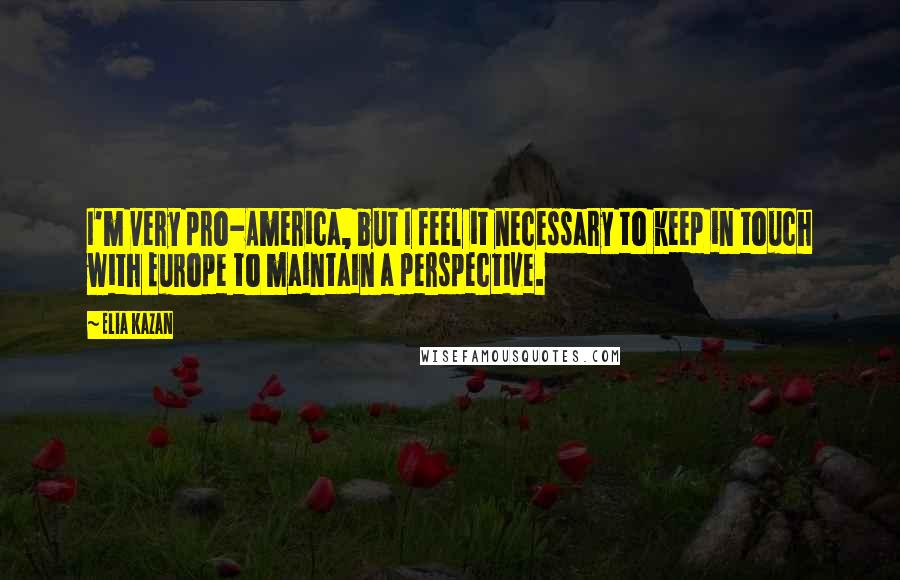 Elia Kazan Quotes: I'm very pro-America, but I feel it necessary to keep in touch with Europe to maintain a perspective.