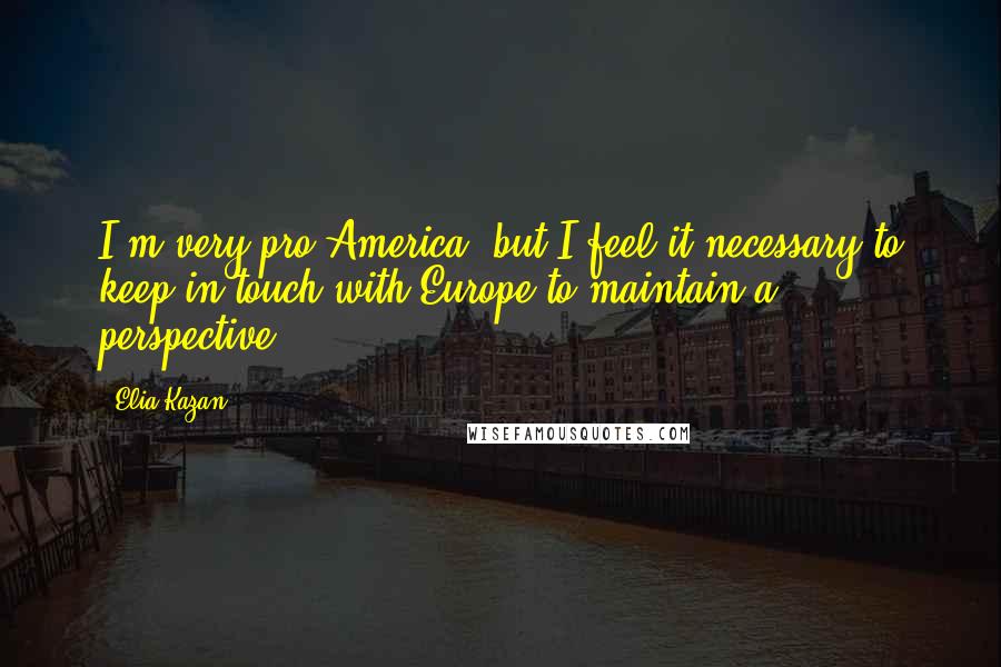 Elia Kazan Quotes: I'm very pro-America, but I feel it necessary to keep in touch with Europe to maintain a perspective.