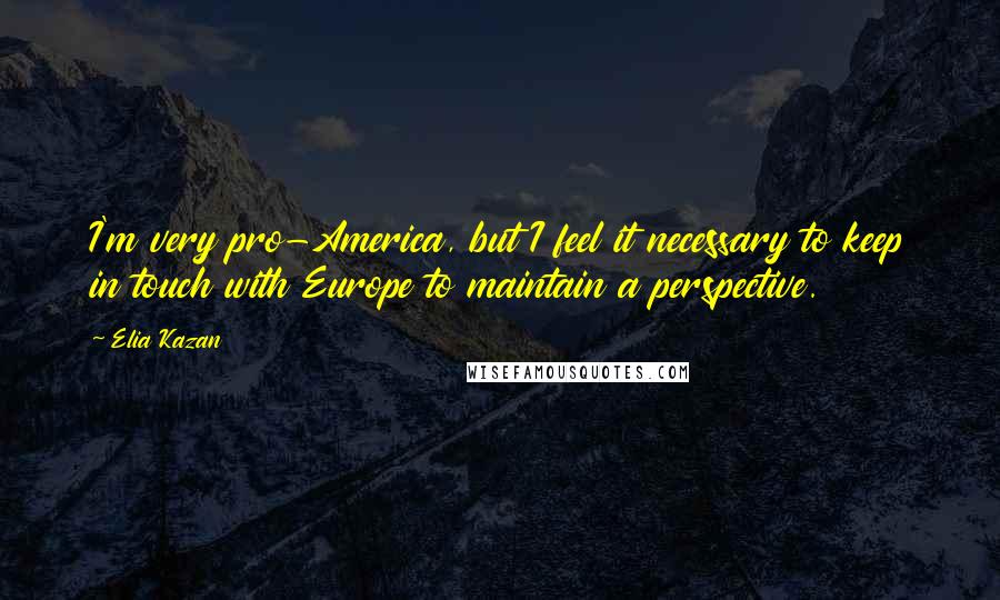 Elia Kazan Quotes: I'm very pro-America, but I feel it necessary to keep in touch with Europe to maintain a perspective.