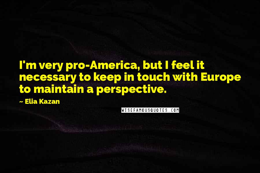 Elia Kazan Quotes: I'm very pro-America, but I feel it necessary to keep in touch with Europe to maintain a perspective.