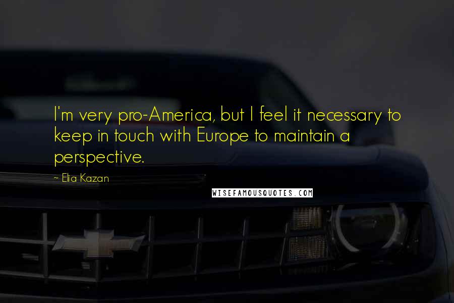 Elia Kazan Quotes: I'm very pro-America, but I feel it necessary to keep in touch with Europe to maintain a perspective.