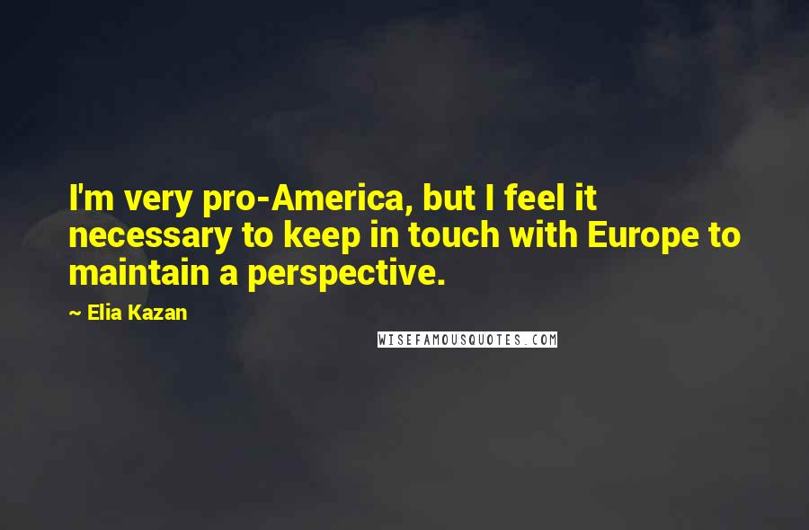 Elia Kazan Quotes: I'm very pro-America, but I feel it necessary to keep in touch with Europe to maintain a perspective.