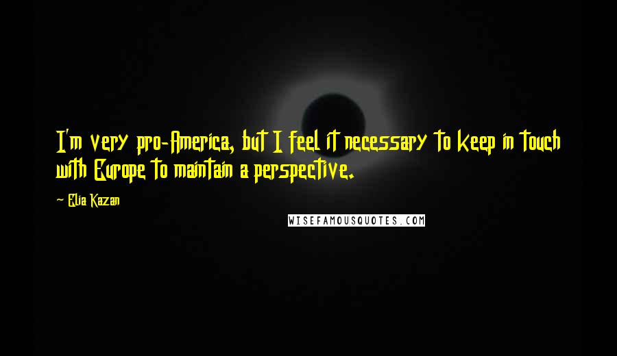 Elia Kazan Quotes: I'm very pro-America, but I feel it necessary to keep in touch with Europe to maintain a perspective.