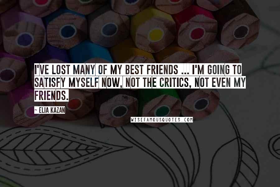 Elia Kazan Quotes: I've lost many of my best friends ... I'm going to satisfy myself now, not the critics, not even my friends.