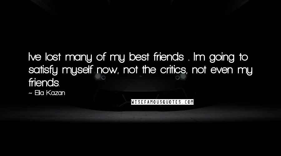 Elia Kazan Quotes: I've lost many of my best friends ... I'm going to satisfy myself now, not the critics, not even my friends.