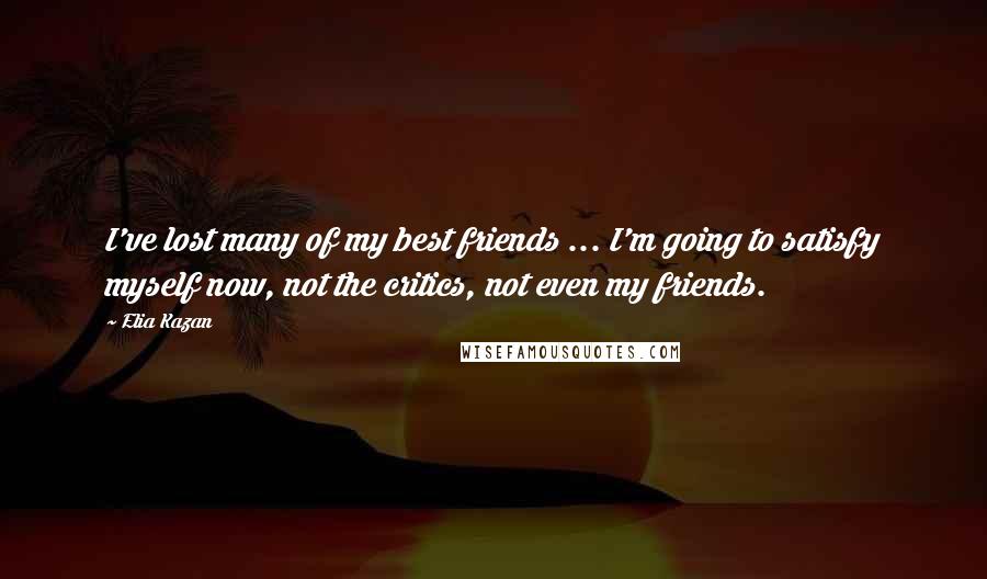 Elia Kazan Quotes: I've lost many of my best friends ... I'm going to satisfy myself now, not the critics, not even my friends.