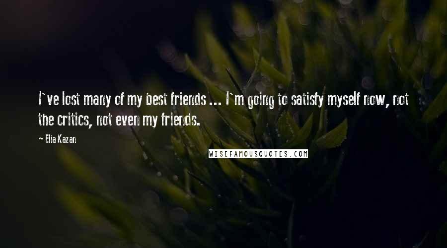 Elia Kazan Quotes: I've lost many of my best friends ... I'm going to satisfy myself now, not the critics, not even my friends.