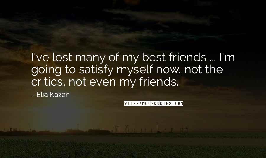Elia Kazan Quotes: I've lost many of my best friends ... I'm going to satisfy myself now, not the critics, not even my friends.