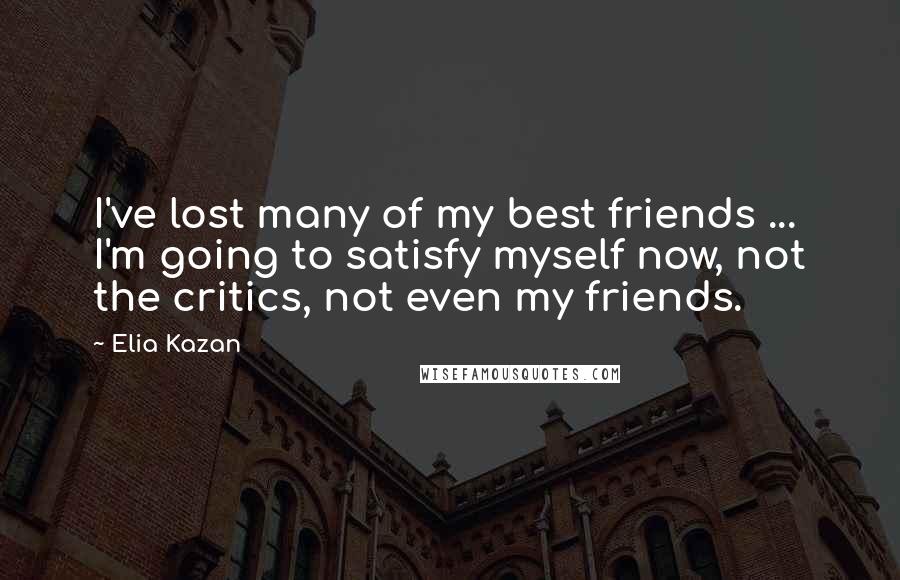 Elia Kazan Quotes: I've lost many of my best friends ... I'm going to satisfy myself now, not the critics, not even my friends.