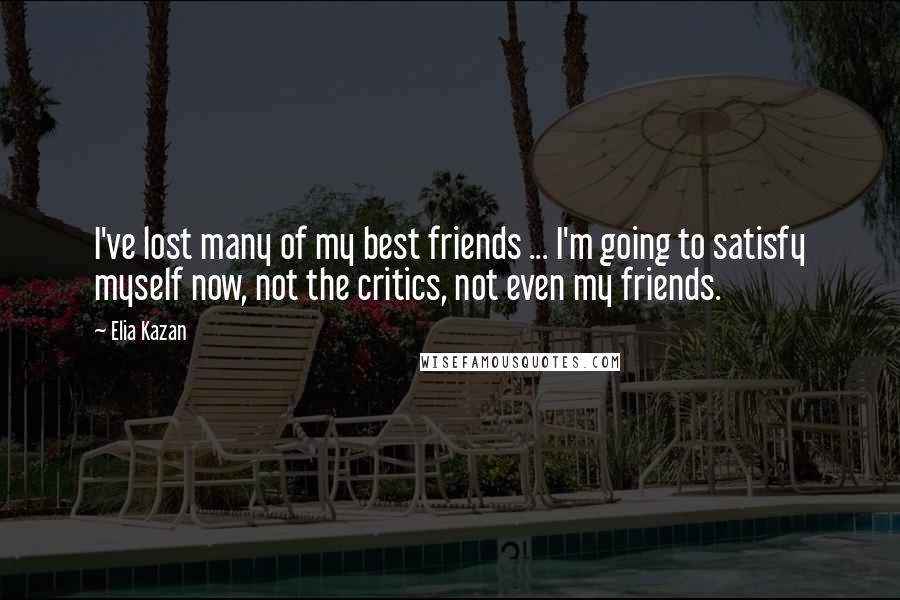 Elia Kazan Quotes: I've lost many of my best friends ... I'm going to satisfy myself now, not the critics, not even my friends.