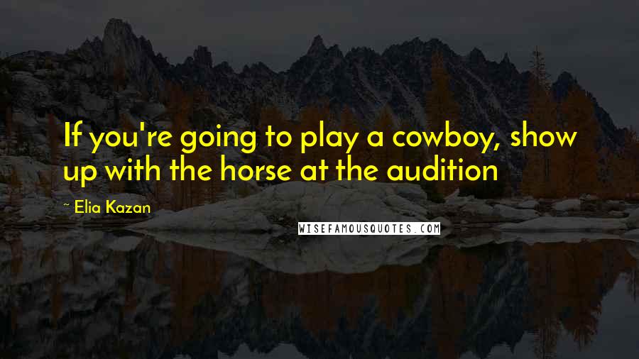 Elia Kazan Quotes: If you're going to play a cowboy, show up with the horse at the audition