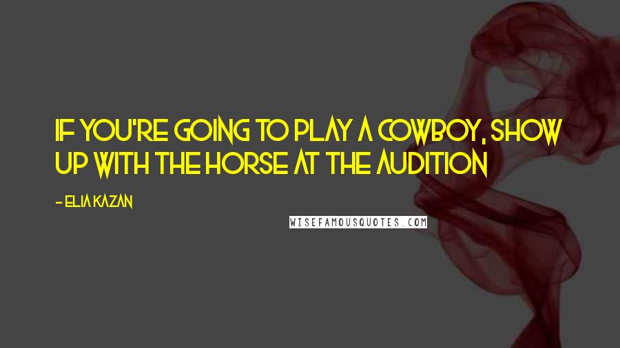 Elia Kazan Quotes: If you're going to play a cowboy, show up with the horse at the audition