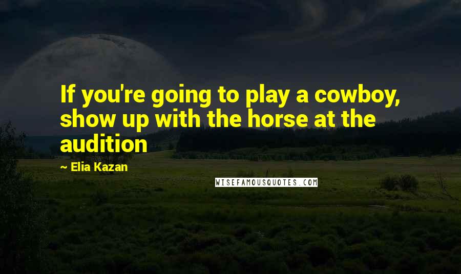 Elia Kazan Quotes: If you're going to play a cowboy, show up with the horse at the audition
