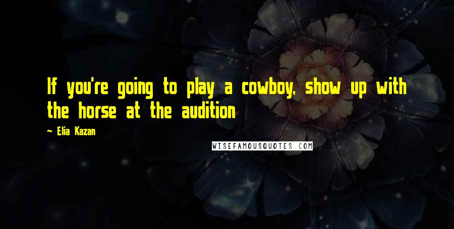 Elia Kazan Quotes: If you're going to play a cowboy, show up with the horse at the audition