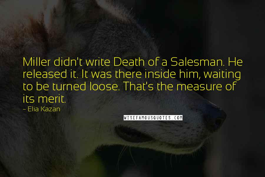 Elia Kazan Quotes: Miller didn't write Death of a Salesman. He released it. It was there inside him, waiting to be turned loose. That's the measure of its merit.