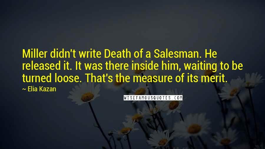 Elia Kazan Quotes: Miller didn't write Death of a Salesman. He released it. It was there inside him, waiting to be turned loose. That's the measure of its merit.