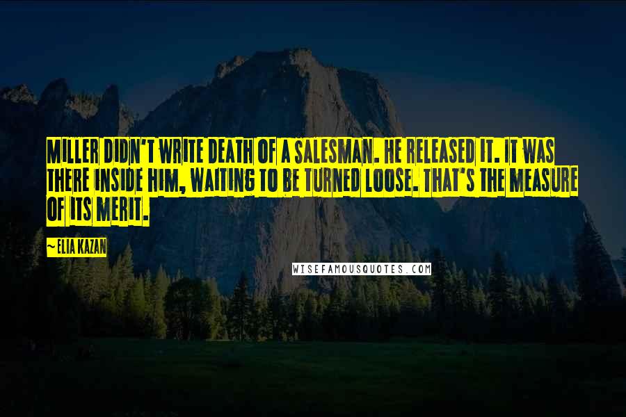 Elia Kazan Quotes: Miller didn't write Death of a Salesman. He released it. It was there inside him, waiting to be turned loose. That's the measure of its merit.