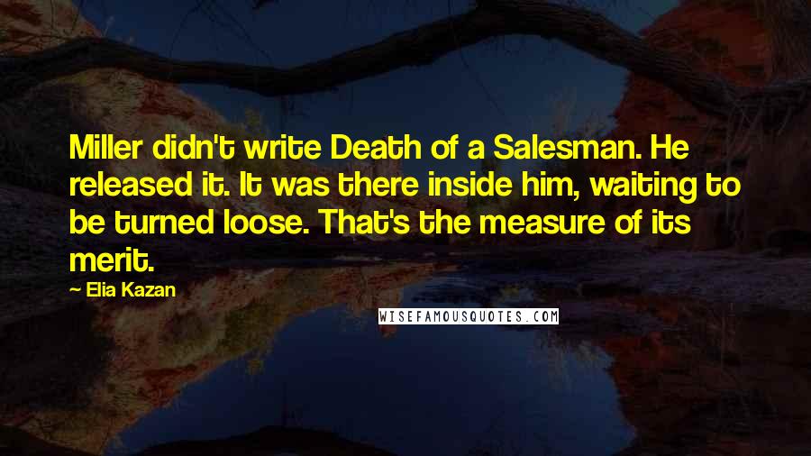 Elia Kazan Quotes: Miller didn't write Death of a Salesman. He released it. It was there inside him, waiting to be turned loose. That's the measure of its merit.