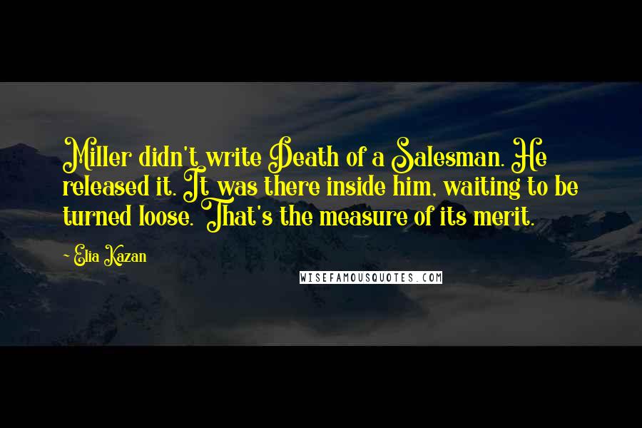 Elia Kazan Quotes: Miller didn't write Death of a Salesman. He released it. It was there inside him, waiting to be turned loose. That's the measure of its merit.