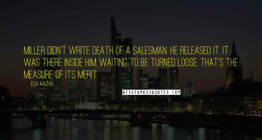 Elia Kazan Quotes: Miller didn't write Death of a Salesman. He released it. It was there inside him, waiting to be turned loose. That's the measure of its merit.