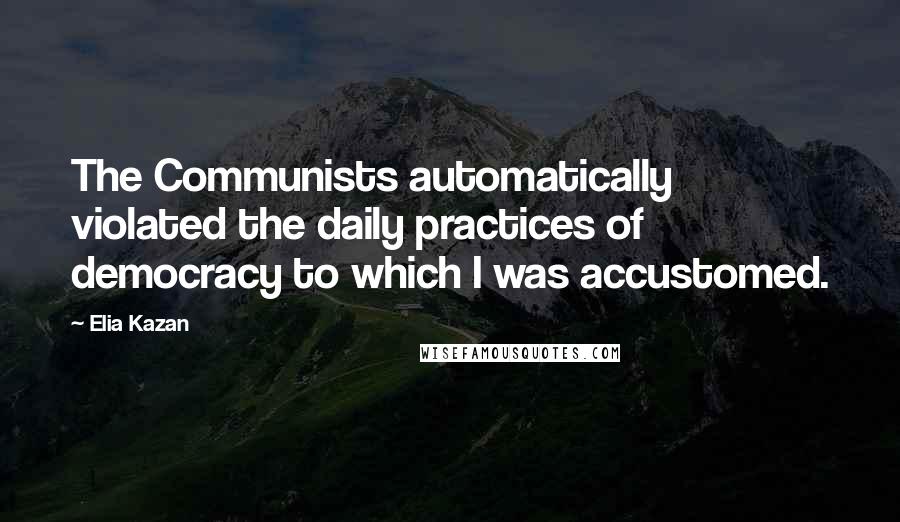 Elia Kazan Quotes: The Communists automatically violated the daily practices of democracy to which I was accustomed.