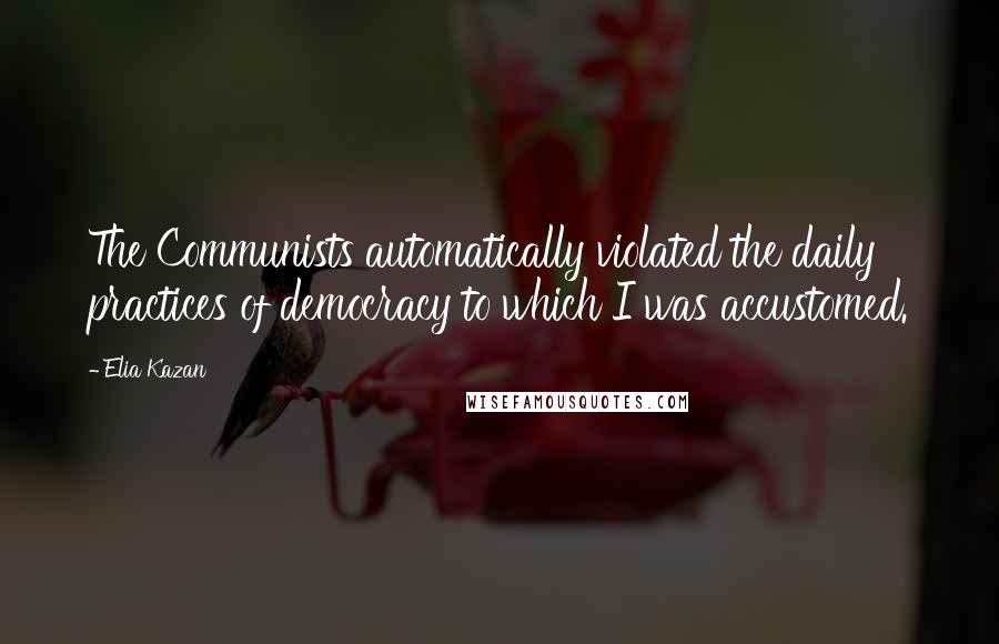 Elia Kazan Quotes: The Communists automatically violated the daily practices of democracy to which I was accustomed.