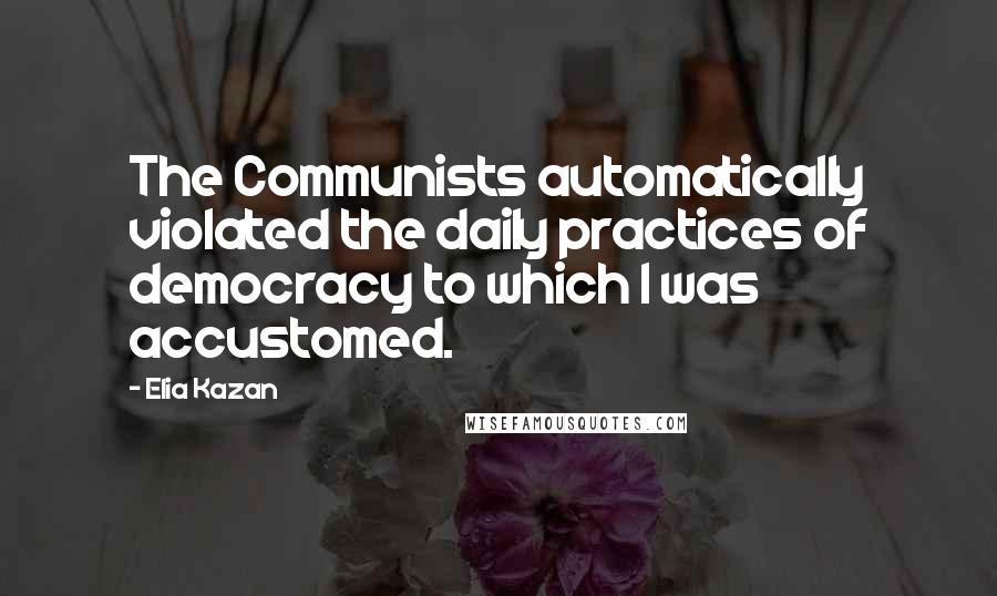 Elia Kazan Quotes: The Communists automatically violated the daily practices of democracy to which I was accustomed.