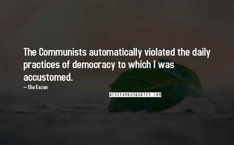 Elia Kazan Quotes: The Communists automatically violated the daily practices of democracy to which I was accustomed.