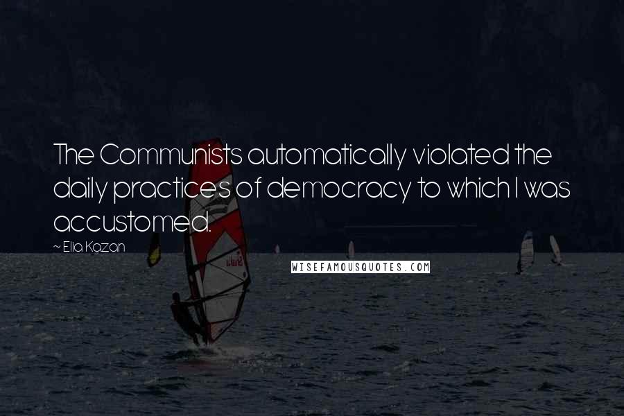 Elia Kazan Quotes: The Communists automatically violated the daily practices of democracy to which I was accustomed.