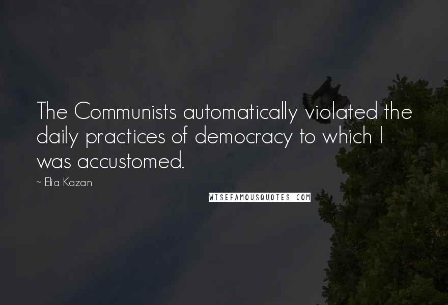 Elia Kazan Quotes: The Communists automatically violated the daily practices of democracy to which I was accustomed.