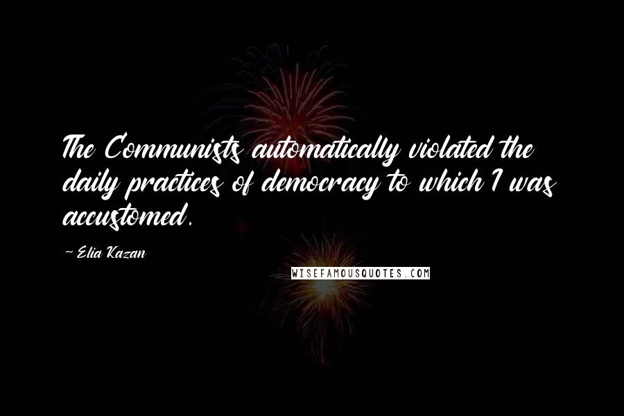 Elia Kazan Quotes: The Communists automatically violated the daily practices of democracy to which I was accustomed.