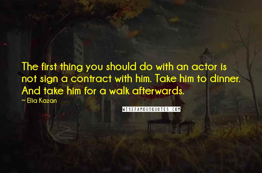 Elia Kazan Quotes: The first thing you should do with an actor is not sign a contract with him. Take him to dinner. And take him for a walk afterwards.