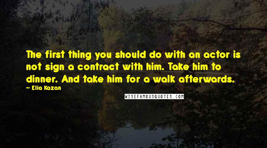 Elia Kazan Quotes: The first thing you should do with an actor is not sign a contract with him. Take him to dinner. And take him for a walk afterwards.