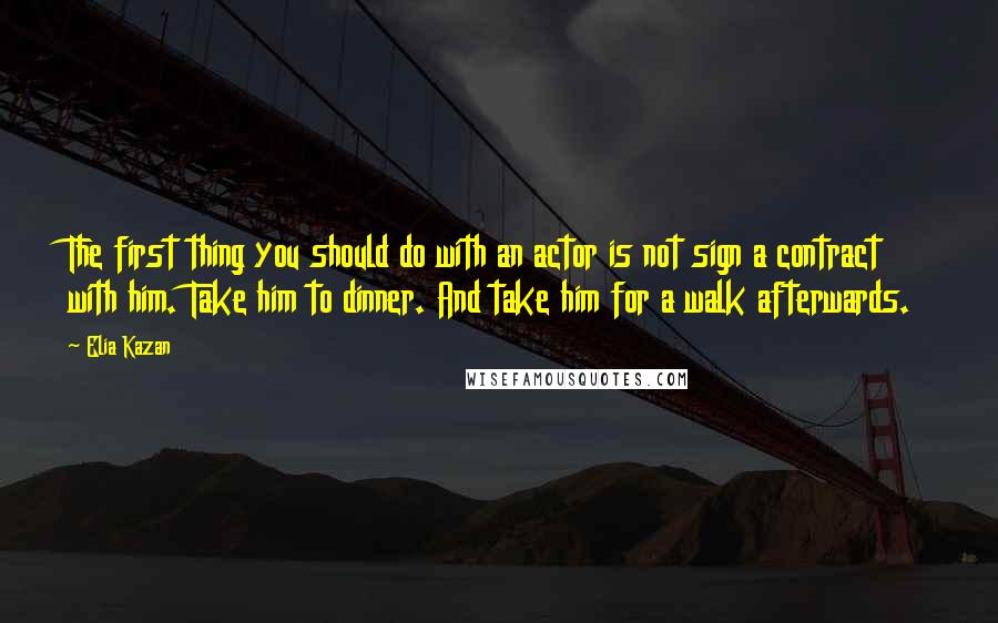 Elia Kazan Quotes: The first thing you should do with an actor is not sign a contract with him. Take him to dinner. And take him for a walk afterwards.